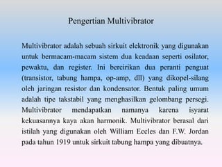 Pengertian Multivibrator
Multivibrator adalah sebuah sirkuit elektronik yang digunakan
untuk bermacam-macam sistem dua keadaan seperti osilator,
pewaktu, dan register. Ini bercirikan dua peranti penguat
(transistor, tabung hampa, op-amp, dll) yang dikopel-silang
oleh jaringan resistor dan kondensator. Bentuk paling umum
adalah tipe takstabil yang menghasilkan gelombang persegi.
Multivibrator mendapatkan namanya karena isyarat
kekuasannya kaya akan harmonik. Multivibrator berasal dari
istilah yang digunakan oleh William Eccles dan F.W. Jordan
pada tahun 1919 untuk sirkuit tabung hampa yang dibuatnya.
 