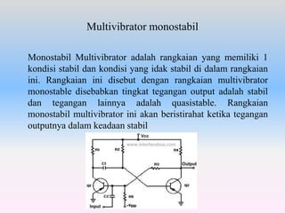 Multivibrator monostabil
Monostabil Multivibrator adalah rangkaian yang memiliki 1
kondisi stabil dan kondisi yang idak stabil di dalam rangkaian
ini. Rangkaian ini disebut dengan rangkaian multivibrator
monostable disebabkan tingkat tegangan output adalah stabil
dan tegangan lainnya adalah quasistable. Rangkaian
monostabil multivibrator ini akan beristirahat ketika tegangan
outputnya dalam keadaan stabil
 