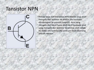 Tansistor NPN
Prinsip kerja dari transistor NPN adalah: arus akan
mengalir dari kolektor ke emitor jika basisnya
dihubungkan ke ground (negatif). Arus yang
mengalir dari basis harus lebih kecil daripada arus
yang mengalir dari kolektor ke emitor, oleh sebab
itu maka ada baiknya jika pada pin basis dipasang
sebuah resistor.
 