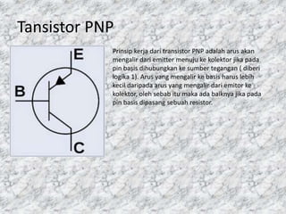 Tansistor PNP
Prinsip kerja dari transistor PNP adalah arus akan
mengalir dari emitter menuju ke kolektor jika pada
pin basis dihubungkan ke sumber tegangan ( diberi
logika 1). Arus yang mengalir ke basis harus lebih
kecil daripada arus yang mengalir dari emitor ke
kolektor, oleh sebab itu maka ada baiknya jika pada
pin basis dipasang sebuah resistor.
 