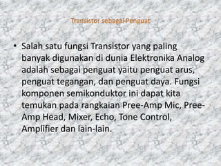 • Salah satu fungsi Transistor yang paling
banyak digunakan di dunia Elektronika Analog
adalah sebagai penguat yaitu penguat arus,
penguat tegangan, dan penguat daya. Fungsi
komponen semikonduktor ini dapat kita
temukan pada rangkaian Pree-Amp Mic, Pree-
Amp Head, Mixer, Echo, Tone Control,
Amplifier dan lain-lain.
 
