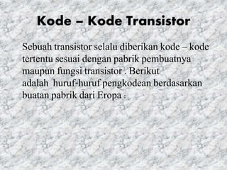 Kode – Kode Transistor
Sebuah transistor selalu diberikan kode – kode
tertentu sesuai dengan pabrik pembuatnya
maupun fungsi transistor . Berikut
adalah huruf-huruf pengkodean berdasarkan
buatan pabrik dari Eropa :
 