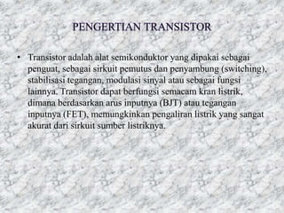 • Transistor adalah alat semikonduktor yang dipakai sebagai
penguat, sebagai sirkuit pemutus dan penyambung (switching),
stabilisasi tegangan, modulasi sinyal atau sebagai fungsi
lainnya. Transistor dapat berfungsi semacam kran listrik,
dimana berdasarkan arus inputnya (BJT) atau tegangan
inputnya (FET), memungkinkan pengaliran listrik yang sangat
akurat dari sirkuit sumber listriknya.
 