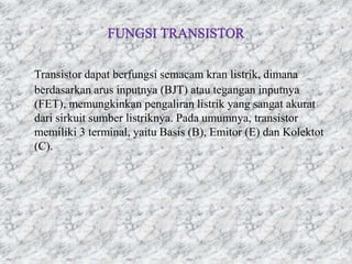 Transistor dapat berfungsi semacam kran listrik, dimana
berdasarkan arus inputnya (BJT) atau tegangan inputnya
(FET), memungkinkan pengaliran listrik yang sangat akurat
dari sirkuit sumber listriknya. Pada umumnya, transistor
memiliki 3 terminal, yaitu Basis (B), Emitor (E) dan Kolektot
(C).
 