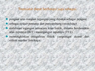 penguat arus maupun tegangan yang dipakai sebagai penguat
sebagai sirkuit pemutus dan penyambung (switching)
stabilisasi tegangan semacam kran listrik, dimana berdasarkan
arus inputnya (BJT) atautegangan inputnya (FET)
memungkinkan pengaliran listrik yangsangat akurat dari
sirkuit sumber listriknya
 