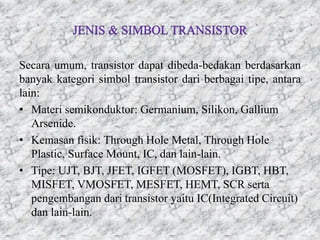 Secara umum, transistor dapat dibeda-bedakan berdasarkan
banyak kategori simbol transistor dari berbagai tipe, antara
lain:
• Materi semikonduktor: Germanium, Silikon, Gallium
Arsenide.
• Kemasan fisik: Through Hole Metal, Through Hole
Plastic, Surface Mount, IC, dan lain-lain.
• Tipe: UJT, BJT, JFET, IGFET (MOSFET), IGBT, HBT,
MISFET, VMOSFET, MESFET, HEMT, SCR serta
pengembangan dari transistor yaitu IC(Integrated Circuit)
dan lain-lain.
 