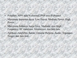 • Polaritas: NPN atau N-channel, PNP atau P-channel.
• Maximum kapasitas daya: Low Power, Medium Power, High
Power.
• Maximum frekuensi kerja: Low, Medium, atau High
Frequency, RF transistor, Microwave, dan lain-lain.
• Aplikasi: Amplifier, Saklar, General Purpose, Audio, Tegangan
Tinggi, dan lain-lain
 