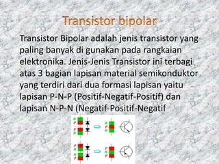 Transistor Bipolar adalah jenis transistor yang
paling banyak di gunakan pada rangkaian
elektronika. Jenis-Jenis Transistor ini terbagi
atas 3 bagian lapisan material semikonduktor
yang terdiri dari dua formasi lapisan yaitu
lapisan P-N-P (Positif-Negatif-Positif) dan
lapisan N-P-N (Negatif-Positif-Negatif
 