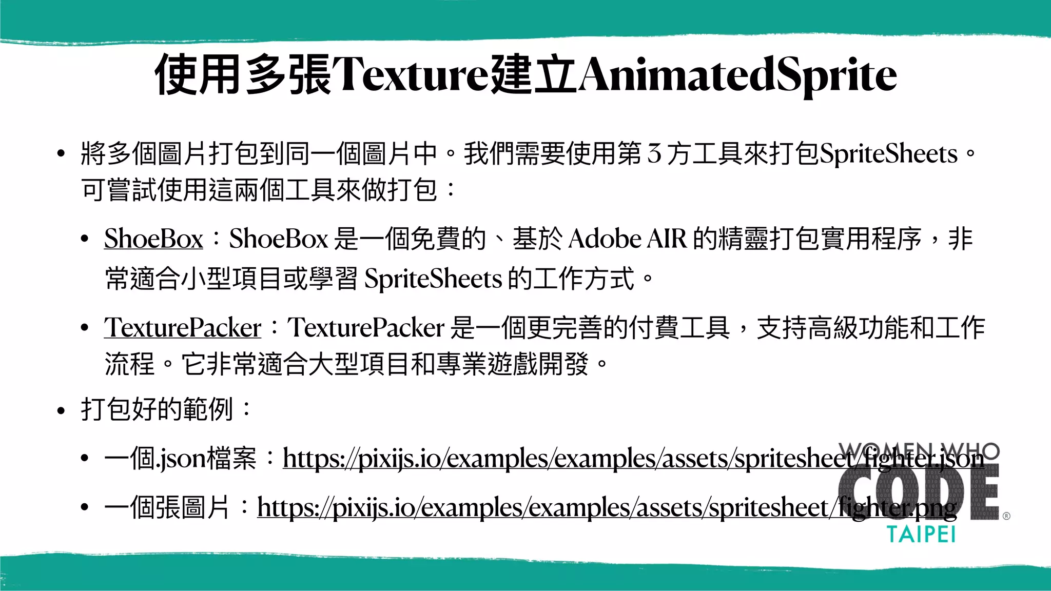 使⽤多張Texture建立AnimatedSprite
• 將多個圖片打包到同⼀個圖片中。我們需要使⽤第 3 ⽅⼯具來打包SpriteSheets。
可嘗試使⽤這兩個⼯具來做打包：
• ShoeBox：ShoeBox 是⼀個免費的、基於 Ado
b​​
e AIR 的精靈打包實⽤程序，非
常適合⼩型項⽬或學習 SpriteSheets 的⼯作⽅式。
• TexturePacker：TexturePacker 是⼀個更完善的付費⼯具，⽀持⾼級功能和⼯作
流程。它非常適合⼤型項⽬和專業遊戲開發。
• 打包好的範例：
• ⼀個.json檔案：https://pixijs.io/examples/examples/assets/spritesheet/
f
ighter.json
• ⼀個張圖片：https://pixijs.io/examples/examples/assets/spritesheet/
f
ighter.png
 