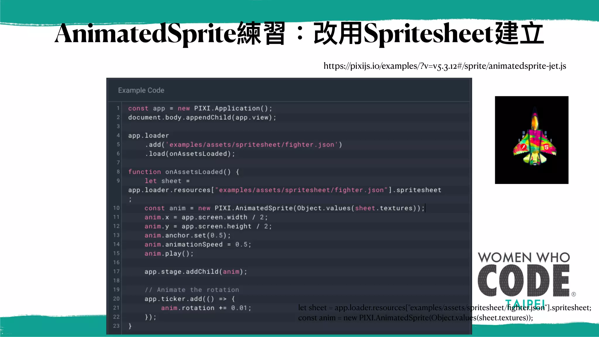 AnimatedSprite練習：改⽤Spritesheet建立
https://pixijs.io/examples/?v=v5.3.12#/sprite/animatedsprite-jet.js
let sheet = app.loader.resources["examples/assets/spritesheet/
fi
ghter.json"].spritesheet;
const anim = new PIXI.AnimatedSprite(Object.values(sheet.textures));
 