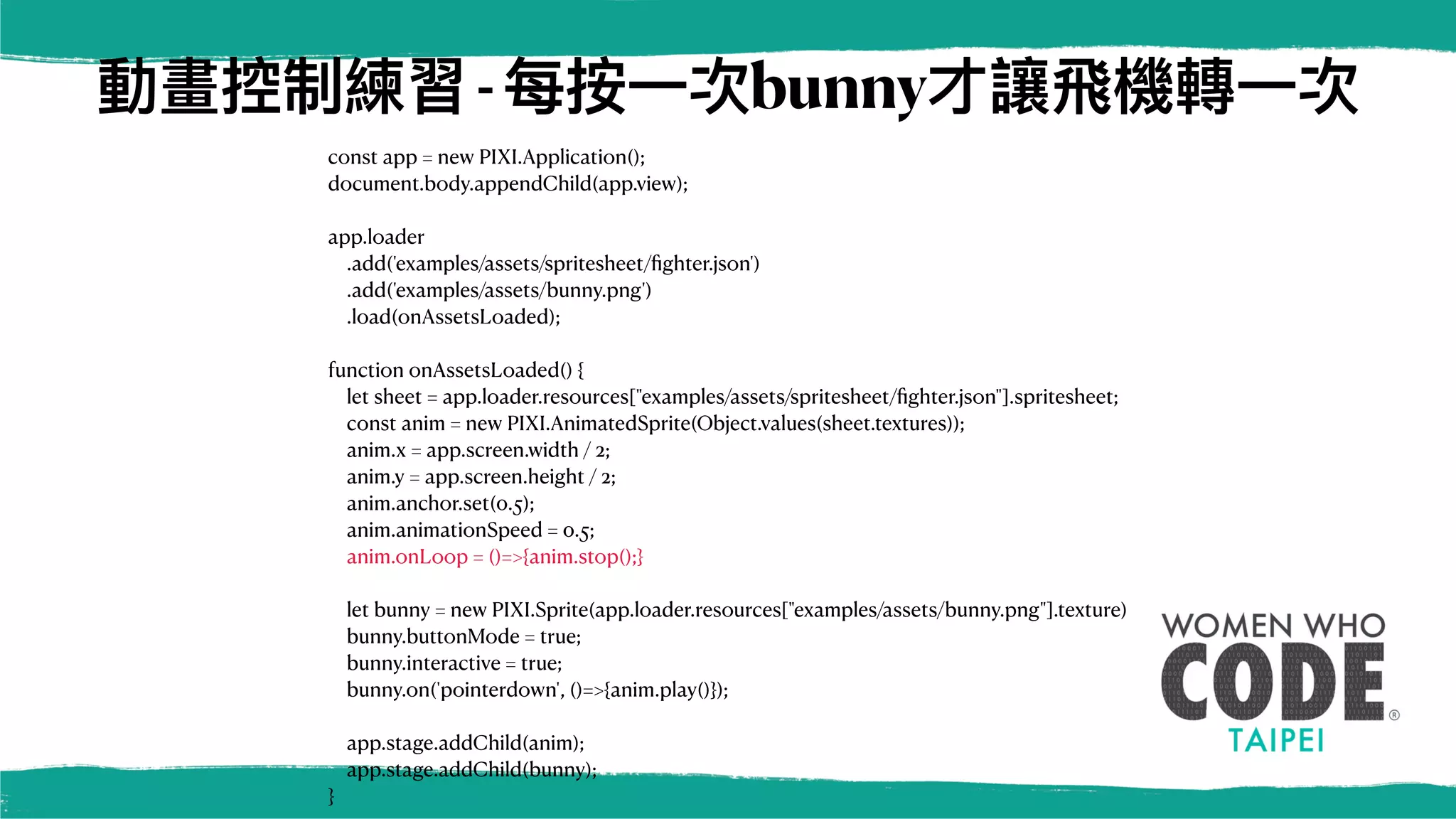 動畫控制練習-每按⼀次bunny才讓⾶機轉⼀次
const app = new PIXI.Application();
document.body.appendChild(app.view);
app.loader
.add('examples/assets/spritesheet/
fi
ghter.json')
.add('examples/assets/bunny.png')
.load(onAssetsLoaded);
function onAssetsLoaded() {
let sheet = app.loader.resources["examples/assets/spritesheet/
fi
ghter.json"].spritesheet;
const anim = new PIXI.AnimatedSprite(Object.values(sheet.textures));
anim.x = app.screen.width / 2;
anim.y = app.screen.height / 2;
anim.anchor.set(0.5);
anim.animationSpeed = 0.5;
anim.onLoop = ()=>{anim.stop();}
let bunny = new PIXI.Sprite(app.loader.resources["examples/assets/bunny.png"].texture)
bunny.buttonMode = true;
bunny.interactive = true;
bunny.on('pointerdown', ()=>{anim.play()});
app.stage.addChild(anim);
app.stage.addChild(bunny);
}
 