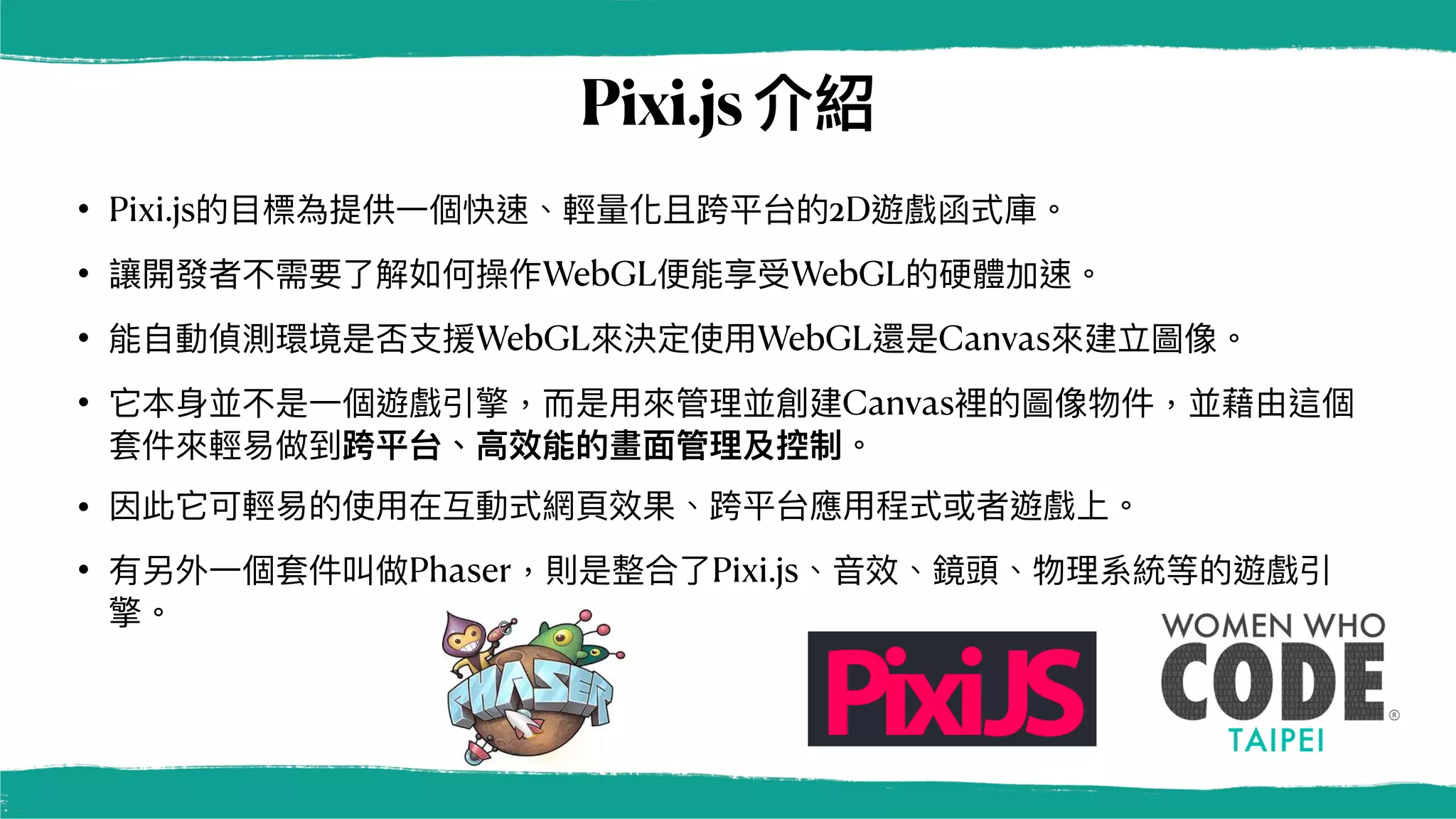 Pixi.js介紹
• Pixi.js的⽬標為提供⼀個快速、輕量化且跨平台的2D遊戲函式庫。
• 讓開發者不需要了解如何操作WebGL便能享受WebGL的硬體加速。
• 能⾃動偵測環境是否⽀援WebGL來決定使⽤WebGL還是Canvas來建立圖像。
• 它本⾝並不是⼀個遊戲引擎，⽽是⽤來管理並創建Canvas裡的圖像物件，並藉由這個
套件來輕易做到跨平台、⾼效能的畫⾯管理及控制。
• 因此它可輕易的使⽤在互動式網⾴效果、跨平台應⽤程式或者遊戲上。
• 有另外⼀個套件叫做Phaser，則是整合了Pixi.js、⾳效、鏡頭、物理系統等的遊戲引
擎。
 