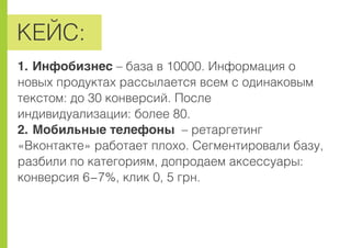 ÊÅÉÑ:
1. Èíôîáèçíåñ – áàçà â 10000. Èíôîðìàöèÿ î
íîâûõ ïðîäóêòàõ ðàññûëàåòñÿ âñåì ñ îäèíàêîâûì
òåêñòîì: äî 30 êîíâåðñèé. Ïîñëå
èíäèâèäóàëèçàöèè: áîëåå 80.
2. Ìîáèëüíûå òåëåôîíû – ðåòàðãåòèíã
«Âêîíòàêòå» ðàáîòàåò ïëîõî. Ñåãìåíòèðîâàëè áàçó,
ðàçáèëè ïî êàòåãîðèÿì, äîïðîäàåì àêñåññóàðû:
êîíâåðñèÿ 6-7%, êëèê 0, 5 ãðí.
 