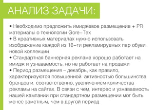 • Íåîáõîäèìî ïðåäëîæèòü èìèäæåâîå ðàçìåùåíèå + PR
ìàòåðèàëû î òåõíîëîãèè Gore-Tex
• Â êðåàòèâíûõ ìàòåðèàëàõ íóæíî èñïîëüçîâàòü
èçîáðàæåíèå êàæäîé èç 16-òè ðåêëàìèðóåìûõ ïàð îáóâè
íîâîé êîëëåêöèè
• Ñòàíäàðòíàÿ áàííåðíàÿ ðåêëàìà õîðîøî ðàáîòàåò íà
èìèäæ è óçíàâàåìîñòü, íî íå ðàáîòàåò íà ïðîäàæè
• Ïåðèîä ðàçìåùåíèÿ – äåêàáðü, êàê ïðàâèëî,
õàðàêòåðèçóþòñÿ ïîâûøåííîé àêòèâíîñòüþ áîëüøèíñòâà
áðåíäîâ è, ñîîòâåòñòâåííî, óâåëè÷åíèåì êîëè÷åñòâà
ðåêëàìû íà ñàéòàõ. Â ñâÿçè ñ ÷åì, èíòåðåñ è óçíàâàåìîñòü
íàøåé êàìïàíèè ïðè ñòàíäàðòíîì ðàçìåùåíèè ìîã áûòü
ìåíåå çàìåòíûì, ÷åì â äðóãîé ïåðèîä
ÀÍÀËÈÇ ÇÀÄÀ×È:
 