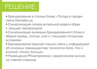 • Áðåíäèðîâàíèå â ñòàòèêå áëîêà «Ïîãîäà â ãîðîäå»
ñàéòà Gismeteo.ua
• Ñèíõðîíèçàöèÿ ïîêàçà àêòóàëüíîé ìîäåëè îáóâè
ñ òåêóùåé òåìïåðàòóðîé
• Ñèíõðîíèçàöèÿ àíèìàöèè áðåíäèðîâàííîãî áëîêà ñ
îáóâüþ (äîæäü, ñîëíöå, ñíåã) ñ òåêóùèìè ïîãîäíûìè
óñëîâèÿìè
• Áðåíäèðîâàíèå âåðõíåé ïëàøêè ñàéòà ñ èíôîðìàöèåé
îá îñíîâíûõ ïðåèìóùåñòâàõ òåõíîëîãèè Gore-Tex è
êíîïêîé «Óçíàòü áîëüøå»
• Ðàçìåùåíèå PR ìàòåðèàëîâ ñ çàêðåïëåíèåì àíîíñà
íà ãëàâíîé ñòðàíèöå
ÐÅØÅÍÈÅ:
 