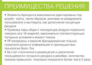 ÏÐÅÈÌÓÙÅÑÒÂÀ ÐÅØÅÍÈß:
• Ýëåìåíòû áðåíäèíãà ìàêñèìàëüíî àäàïòèðîâàíû ïîä
äèçàéí ñàéòà, òàêèì îáðàçîì, ðåêëàìà íå ðàçäðàæàëà
ïîëüçîâàòåëÿ è âûãëÿäåëà, êàê äîïîëíåíèå êîíöåïöèè
ðåñóðñà
• Ïðèâÿçêà ïàðû îáóâè ê òåìïåðàòóðå âîçäóõà ïîçâîëèëî
ïîêàçàòü âñå 16 ìîäåëåé, ìàêñèìàëüíî ñîîòâåòñòâóþùèå
ïîãîäíûì óñëîâèÿì â ìîìåíò ïîêàçà
• ÏÐ ìàòåðèàëû è âåðõíÿÿ áðåíäèðîâàííàÿ ïëàøêà
ïîçâîëèëè äîíåñòè èíôîðìàöèþ î ïðåèìóùåñòâàõ
òåõíîëîãèè Gore-Tex
• Çà ñ÷åò ñòàòè÷åñêîãî ðàçìåùåíèÿ è óâåëè÷åíèÿ
ïîñåùàåìîñòè ïîãîäíîãî ðåñóðñà â äåêàáðå, êîëè÷åñòâî
ïîêàçîâ ïðåâûñèëî ïëàíîâûå ïîêàçàòåëè áîëåå ÷åì â 2 ðàçà
 