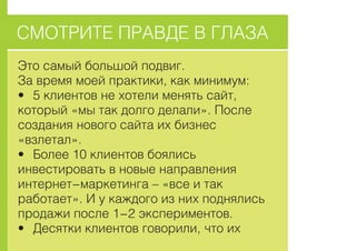 ÑÌÎÒÐÈÒÅ ÏÐÀÂÄÅ Â ÃËÀÇÀ
Ýòî ñàìûé áîëüøîé ïîäâèã.
Çà âðåìÿ ìîåé ïðàêòèêè, êàê ìèíèìóì:
• 5 êëèåíòîâ íå õîòåëè ìåíÿòü ñàéò,
êîòîðûé «ìû òàê äîëãî äåëàëè». Ïîñëå
ñîçäàíèÿ íîâîãî ñàéòà èõ áèçíåñ
«âçëåòàë».
• Áîëåå 10 êëèåíòîâ áîÿëèñü
èíâåñòèðîâàòü â íîâûå íàïðàâëåíèÿ
èíòåðíåò-ìàðêåòèíãà – «âñå è òàê
ðàáîòàåò». È ó êàæäîãî èç íèõ ïîäíÿëèñü
ïðîäàæè ïîñëå 1-2 ýêñïåðèìåíòîâ.
• Äåñÿòêè êëèåíòîâ ãîâîðèëè, ÷òî èõ
 