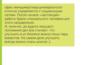 îôèñ ìåíåäæåð/ïèàðùèê/ìàðêåòîëîã
îòëè÷íî ñïðàâëÿþòñÿ ñ ñîöèàëüíûìè
ñåòÿìè. Ïîñëå íà÷àëà «íàñòîÿùåé»
ðàáîòû áðàëè ñïåöèàëüíîãî ÷åëîâåêà äëÿ
ýòîãî íàïðàâëåíèÿ.
È, êîíå÷íî, äî àóäèòà òåêóùåãî
ïîëîæåíèÿ äåë âñå ñ÷èòàþò, ÷òî
óëó÷øèòü â èõ áèçíåñå ìîæíî ëèøü ïàðó
ìîìåíòîâ. Íà ñàìîì äåëå óëó÷øèòü
âñåãäà ìîæíî î÷åíü ìíîãîå :).
 