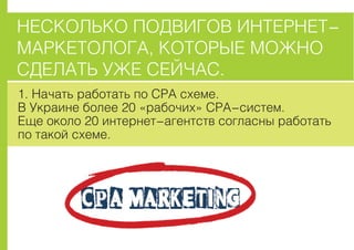 ÍÅÑÊÎËÜÊÎ ÏÎÄÂÈÃÎÂ ÈÍÒÅÐÍÅÒ-
ÌÀÐÊÅÒÎËÎÃÀ, ÊÎÒÎÐÛÅ ÌÎÆÍÎ
ÑÄÅËÀÒÜ ÓÆÅ ÑÅÉ×ÀÑ.
1. Íà÷àòü ðàáîòàòü ïî CPA ñõåìå.
Â Óêðàèíå áîëåå 20 «ðàáî÷èõ» ÑPA-ñèñòåì.
Åùå îêîëî 20 èíòåðíåò-àãåíòñòâ ñîãëàñíû ðàáîòàòü
ïî òàêîé ñõåìå.
 