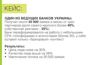 ÊÅÉÑ:
ÎÄÈÍ ÈÇ ÂÅÄÓÙÈÕ ÁÀÍÊÎÂ ÓÊÐÀÈÍÛ.
Ïîëó÷àë îêîëî 30 000 çàÿâîê â ìåñÿö îò òðåõ
ïàðòíåðîâ (äîëÿ ñàìîãî êðóïíîãî áîëåå 40%,
ñîáñòâåííàÿ ðåêëàìà – 25%).
Áàíê ïåðåôîðìèðîâàëñÿ íà ðàáîòó ñ íåáîëüøèìè
CPA-ïëàòôîðìàìè è àãåíòñòâàìè (áîëåå 20), ó ñåáÿ
îñòàâèë òîëüêî «áðåíäîâûé» êîíòåêñò.
Ðåçóëüòàòû:
• Öåíà ëèäà íèæå íà 30%
• Êà÷åñòâî ëèäà âûøå íà 28%
• Óâåëè÷åíèå ïîòîêà íà 20 000 çàÿâîê
 