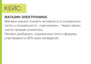 ÊÅÉÑ:
ÌÀÃÀÇÈÍ ÝËÅÊÒÐÎÍÈÊÈ.
Ìàãàçèí ðåøèë ñíèçèòü àêòèâíîñòü â ñîöèàëüíûõ
ñåòÿõ è îòêàçàòüñÿ îò «ïàðòèçàíêè». ×åðåç ìåñÿö
÷èñëî ïðîäàæ ñíèçèëîñü.
Íà÷àëè ðàçáèðàòü: ñîöèàëüíûå ñåòè è ôîðóìû
ó÷àñòâîâàëè â 20% âñåõ êîíâåðñèé.
 