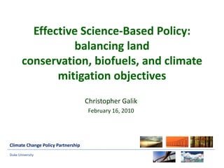 Effective Science-Based Policy: balancing land conservation, biofuels, and climate mitigation objectives  Christopher Galik February 16, 2010 Climate Change Policy Partnership Duke University 