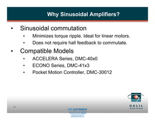 Why Sinusoidal Amplifiers?

•        Sinusoidal commutation
         •   Minimizes torque ripple. Ideal for linear motors.
         •   Does not require hall feedback to commutate.
•        Compatible Models
         •   ACCELERA Series, DMC-40x0
         •   ECONO Series, DMC-41x3
         •   Pocket Motion Controller, DMC-30012




                           Sold & Serviced By:
    22
                                                 ELECTROMATE
                                          Toll Free Phone (877) SERVO98
                                           Toll Free Fax (877) SERV099
                                                www.electromate.com
                                               sales@electromate.com
 