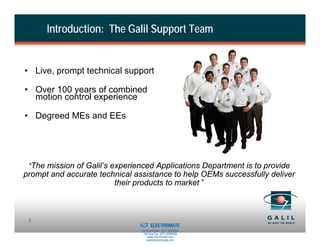 Introduction: The Galil Support Team


• Live, prompt technical support

• Over 100 years of combined
  motion control experience

• Degreed MEs and EEs




 “The mission of Galil’s experienced Applications Department is to provide
prompt and accurate technical assistance to help OEMs successfully deliver
                        their products to market ”



                            Sold & Serviced By:
 3
                                                  ELECTROMATE
                                           Toll Free Phone (877) SERVO98
                                            Toll Free Fax (877) SERV099
                                                 www.electromate.com
                                                sales@electromate.com
 