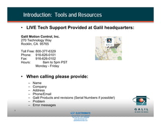 Introduction: Tools and Resources

    • LIVE Tech Support Provided at Galil headquarters:
    Galil Motion Control, Inc.
    270 Technology Way
    Rocklin, CA 95765

    Toll Free: 800-377-6329
    Phone: 916-626-0101
    Fax:       916-626-0102
    Hours:         8am to 5pm PST
               Monday - Friday


    • When calling please provide:
        –   Name
        –   Company
        –   Address
        –   Phone/Email
        –   Galil Products and revisions (Serial Numbers if possible!)
        –   Problem
        –   Error messages
                                  Sold & Serviced By:
5
                                                        ELECTROMATE
                                                 Toll Free Phone (877) SERVO98
                                                  Toll Free Fax (877) SERV099
                                                       www.electromate.com
                                                      sales@electromate.com
 
