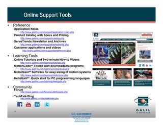 Online Support Tools
•   Reference
    Application Notes
        http://www.galilmc.com/support/application-notes.php
    Product Catalog with Specs and Pricing
        http://www.galilmc.com/support/catalog.php
    ServoTrends Newsletter and Archives
        http://www.galilmc.com/support/servotrends.php
    Customer applications and videos
         http://www.galilmc.com/support/smartmoves.php

•   Learning Tools
    Online Tutorials and Two-minute How-to Videos
        http://www.galilmc.com/learning/tutorials.php
    MotionCodetm Toolkit with downloadable programs
        http://www.galilmc.com/learning/motioncode.php
    MotorSizertm Software for easy sizing of motion systems
        http://www.galilmc.com/learning/motorsizer.php
    HelloGaliltm Quick start for PC programming languages
        http://www.galilmc.com/learning/hellogalil.php

•   Community
    Forum
        http://www.galilmc.com/forums/ubbthreads.php

    TechTalk Blog
        http://www.galilmc.com/techtalk/index.php




                                                     Sold & Serviced By:
    6
                                                                           ELECTROMATE
                                                                    Toll Free Phone (877) SERVO98
                                                                     Toll Free Fax (877) SERV099
                                                                          www.electromate.com
                                                                         sales@electromate.com
 