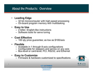 About the Products: Overview

    • Leading Edge
       – 32 bit microcomputer with high-speed processing
       – On-board program memory with multitasking
    • Easy to Use
       – 2 letter, English-like instructions
       – Software tools for servo tuning

    • Cost Effective
       – 100 qty price guarantee; as low as $100/axis
    • Flexible
       – Available in 1 through 8-axis configurations
       – Configurable for steppers and servos on any axis
       – Box-level or card-level; PCI, RS232, and Ethernet
    • Easy to Customize
       – Firmware & hardware customized to specifications

                             Sold & Serviced By:
7
                                                   ELECTROMATE
                                            Toll Free Phone (877) SERVO98
                                             Toll Free Fax (877) SERV099
                                                  www.electromate.com
                                                 sales@electromate.com
 