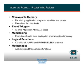 About the Products: Programming Features


    • Non-volatile Memory
      • For storing application programs, variables and arrays
      • Frees host for other tasks
    • Event Triggers
      • At time, At position, At input, At speed
    • Multitasking
      • Execution of up to eight application programs simultaneously
    • Logical Functions
      • Conditional JUMPS and IF/THEN/ELSE/Constructs
    • Mathematics
      • Arithmetic and trigonometric functions


                              Sold & Serviced By:
8
                                                    ELECTROMATE
                                             Toll Free Phone (877) SERVO98
                                              Toll Free Fax (877) SERV099
                                                   www.electromate.com
                                                  sales@electromate.com
 