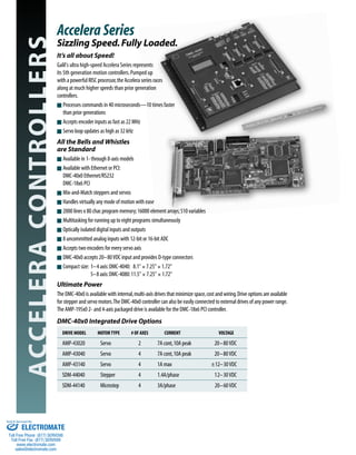 ACCELERACONTROLLERS It’s all about Speed!
Galil's ultra high-speed Accelera Series represents
its 5th generation motion controllers.Pumped up
with a powerful RISC processor,the Accelera series races
along at much higher speeds than prior generation
controllers.
s Processes commands in 40 microseconds—10 times faster
than prior generations
s Accepts encoder inputs as fast as 22 MHz
s Servo loop updates as high as 32 kHz
All the Bells and Whistles
are Standard
s Available in 1- through 8-axis models
s Available with Ethernet or PCI:
DMC-40x0 Ethernet/RS232
DMC-18x6 PCI
s Mix-and-Match steppers and servos
s Handles virtually any mode of motion with ease
s 2000 lines x 80 char.program memory;16000 element arrays;510 variables
s Multitasking for running up to eight programs simultaneously
s Optically isolated digital inputs and outputs
s 8 uncommitted analog inputs with 12-bit or 16-bit ADC
s Accepts two encoders for every servo axis
s DMC-40x0 accepts 20–80VDC input and provides D-type connectors
s Compact size: 1–4 axis:DMC-4040: 8.1" × 7.25" × 1.72"
5–8 axis:DMC-4080:11.5" × 7.25" × 1.72"
Ultimate Power
The DMC-40x0 is available with internal,multi-axis drives that minimize space,cost and wiring.Drive options are available
for stepper and servo motors.The DMC-40x0 controller can also be easily connected to external drives of any power range.
The AMP-195x0 2- and 4-axis packaged drive is available for the DMC-18x6 PCI controller.
DMC-40x0 Integrated Drive Options
DRIVE MODEL MOTORTYPE # OF AXES CURRENT VOLTAGE
AMP-43020 Servo 2 7A cont,10A peak 20–80VDC
AMP-43040 Servo 4 7A cont,10A peak 20–80VDC
AMP-43140 Servo 4 1A max ±12–30VDC
SDM-44040 Stepper 4 1.4A/phase 12–30VDC
SDM-44140 Microstep 4 3A/phase 20–60VDC
Accelera Series
Sizzling Speed.Fully Loaded.
ELECTROMATE
Toll Free Phone (877) SERVO98
Toll Free Fax (877) SERV099
www.electromate.com
sales@electromate.com
Sold & Serviced By:
 