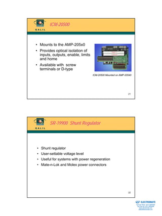 ICM-20500



• Mounts to the AMP-205x0
• Provides optical isolation of
  inputs, outputs, enable, limits
  and home
• Available with screw
  terminals or D-type
                                    ICM-20500 Mounted on AMP-20540




                                                               21




        SR-19900 Shunt Regulator




• Shunt regulator
• User-settable voltage level
• Useful for systems with power regeneration
• Mate-n-Lok and Molex power connectors




                                                               22

                                                                Sold & Serviced By:


                                                                                      ELECTROMATE
                                                                               Toll Free Phone (877) SERVO98
                                                                                Toll Free Fax (877) SERV099
                                                                                     www.electromate.com
                                                                                    sales@electromate.com
 