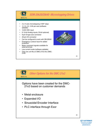 SDM-20620/20640 Microstepping Drives


•   2 or 4 axis microstepping (1/64th step)
•   .5,1.0, 2.0, 3.0A per axis (software
    settable)
•   12-60 VDC input
•   8 12-bit Analog inputs (16-bit optional)
•   9-pin D-type axis connector
•   25-pin I/O connector
•   Can be configured to work with DB-28040
•   Emergency Lockout input for added
    protection
•   Motor command signals available for
    external drives
•   Low current mode (software settable)
•   Only one unit fits on DMC-2153 thru DMC-
    2183
                                                     25




              Other Options for the DMC-21x3


    Options have been created for the DMC-
     21x3 based on customer demands


    • Metal enclosure
    • Expanded I/O
    • Sinusoidal Encoder Interface
    • PLC interface through Exor

                                                     26

                                                     Sold & Serviced By:


                                                                           ELECTROMATE
                                                                    Toll Free Phone (877) SERVO98
                                                                     Toll Free Fax (877) SERV099
                                                                          www.electromate.com
                                                                         sales@electromate.com
 