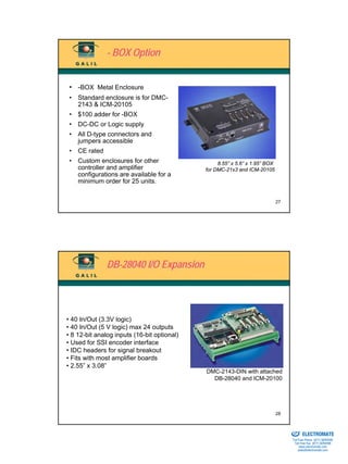 - BOX Option


 • -BOX Metal Enclosure
 • Standard enclosure is for DMC-
   2143 & ICM-20105
 • $100 adder for -BOX
 • DC-DC or Logic supply
 • All D-type connectors and
   jumpers accessible
 • CE rated
 • Custom enclosures for other                    8.55” x 5.6” x 1.95” BOX
   controller and amplifier                  for DMC-21x3 and ICM-20105
   configurations are available for a
   minimum order for 25 units.


                                                                             27




               DB-28040 I/O Expansion




• 40 In/Out (3.3V logic)
• 40 In/Out (5 V logic) max 24 outputs
• 8 12-bit analog inputs (16-bit optional)
• Used for SSI encoder interface
• IDC headers for signal breakout
• Fits with most amplifier boards
• 2.55” x 3.08”
                                             DMC-2143-DIN with attached
                                               DB-28040 and ICM-20100




                                                                             28

                                                                             Sold & Serviced By:


                                                                                                   ELECTROMATE
                                                                                            Toll Free Phone (877) SERVO98
                                                                                             Toll Free Fax (877) SERV099
                                                                                                  www.electromate.com
                                                                                                 sales@electromate.com
 