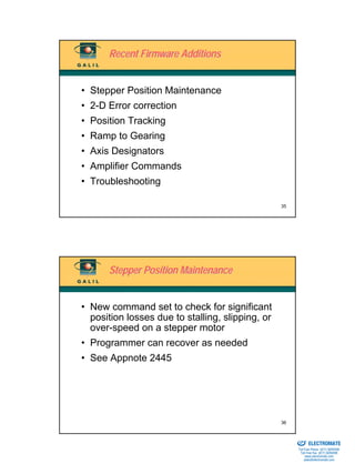 Recent Firmware Additions


• Stepper Position Maintenance
• 2-D Error correction
• Position Tracking
• Ramp to Gearing
• Axis Designators
• Amplifier Commands
• Troubleshooting

                                                  35




      Stepper Position Maintenance


• New command set to check for significant
  position losses due to stalling, slipping, or
  over-speed on a stepper motor
• Programmer can recover as needed
• See Appnote 2445




                                                  36

                                                  Sold & Serviced By:


                                                                        ELECTROMATE
                                                                 Toll Free Phone (877) SERVO98
                                                                  Toll Free Fax (877) SERV099
                                                                       www.electromate.com
                                                                      sales@electromate.com
 