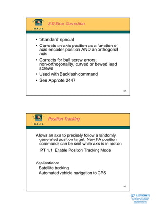 2-D Error Correction


• ‘Standard’ special
• Corrects an axis position as a function of
  axis encoder position AND an orthogonal
  axis
• Corrects for ball screw errors,
  non-orthogonality, curved or bowed lead
  screws
• Used with Backlash command
• See Appnote 2447

                                                 37




      Position Tracking


Allows an axis to precisely follow a randomly
  generated position target. New PA position
  commands can be sent while axis is in motion
  PT 1,1 Enable Position Tracking Mode


Applications:
 Satellite tracking
 Automated vehicle navigation to GPS


                                                 38

                                                 Sold & Serviced By:


                                                                       ELECTROMATE
                                                                Toll Free Phone (877) SERVO98
                                                                 Toll Free Fax (877) SERV099
                                                                      www.electromate.com
                                                                     sales@electromate.com
 