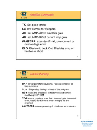 Amplifier Commands


TK Set peak torque
LC low current for steppers
AG set AMP-205x0 amplifier gain
AU set AMP-205x0 current loop gain
#AMPERR executes if Hall, over-current or
 over-voltage error
ELO Electronic Lock Out. Disables amp on
 hardware abort
                                                             41




        Troubleshooting


BK n Breakpoint for debugging. Pauses controller at
  line number n
SL n Single step through n lines of the program
RS-1 resets the processor to factory default without
  modifying EEPROM
TC-1 returns previous error that occurred prior to current
  error. Useful for Ethernet when multiple ?s are
  returned
#AUTOERR runs on power-up if checksum error occurs



                                                             42

                                                             Sold & Serviced By:


                                                                                   ELECTROMATE
                                                                            Toll Free Phone (877) SERVO98
                                                                             Toll Free Fax (877) SERV099
                                                                                  www.electromate.com
                                                                                 sales@electromate.com
 