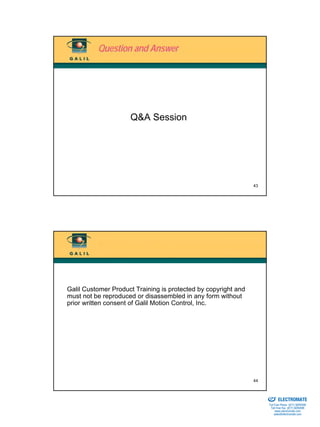 Question and Answer




                     Q&A Session




                                                                43




Galil Customer Product Training is protected by copyright and
must not be reproduced or disassembled in any form without
prior written consent of Galil Motion Control, Inc.




                                                                44

                                                                Sold & Serviced By:


                                                                                      ELECTROMATE
                                                                               Toll Free Phone (877) SERVO98
                                                                                Toll Free Fax (877) SERV099
                                                                                     www.electromate.com
                                                                                    sales@electromate.com
 