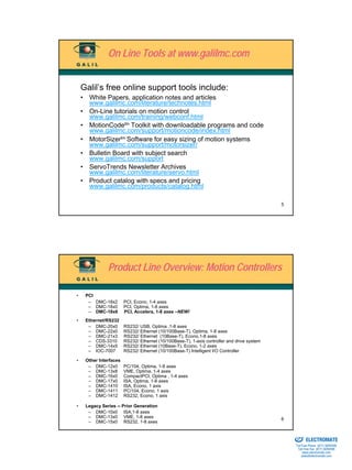 On Line Tools at www.galilmc.com


    Galil’s free online support tools include:
    • White Papers, application notes and articles
      www.galilmc.com/literature/technotes.html
    • On-Line tutorials on motion control
      www.galilmc.com/training/webconf.html
    • MotionCodetm Toolkit with downloadable programs and code
      www.galilmc.com/support/motioncode/index.html
    • MotorSizertm Software for easy sizing of motion systems
      www.galilmc.com/support/motorsizer/
    • Bulletin Board with subject search
      www.galilmc.com/support
    • ServoTrends Newsletter Archives
      www.galilmc.com/literature/servo.html
    • Product catalog with specs and pricing
      www.galilmc.com/products/catalog.html

                                                                                              5




               Product Line Overview: Motion Controllers

•    PCI
      – DMC-18x2        PCI, Econo, 1-4 axes
      – DMC-18x0        PCI, Optima, 1-8 axes
      – DMC-18x6        PCI, Accelera, 1-8 axes –NEW!
•    Ethernet/RS232
      – DMC-20x0        RS232/ USB, Optima ,1-8 axes
      – DMC-22x0        RS232/ Ethernet (10/100Base-T), Optima, 1-8 axes
      – DMC-21x3        RS232/ Ethernet (10Base-T), Econo,1-8 axes
      – CDS-3310        RS232/ Ethernet (10/100Base-T), 1-axis controller and drive system
      – DMC-14x5        RS232/ Ethernet (10Base-T), Econo, 1-2 axes
      – IOC-7007        RS232/ Ethernet (10/100Base-T) Intelligent I/O Controller

•    Other Interfaces
      – DMC-12x0        PC/104, Optima, 1-8 axes
      – DMC-13x8        VME, Optima, 1-4 axes
      – DMC-16x0        CompactPCI, Optima , 1-4 axes
      – DMC-17x0        ISA, Optima, 1-8 axes
      – DMC-1410        ISA, Econo, 1 axis
      – DMC-1411        PC/104, Econo, 1 axis
      – DMC-1412        RS232, Econo, 1 axis

•    Legacy Series -- Prior Generation
      – DMC-10x0 ISA,1-8 axes
      – DMC-13x0 VME, 1-8 axes                                                                6
      – DMC-15x0 RS232, 1-8 axes

                                                                                             Sold & Serviced By:


                                                                                                                   ELECTROMATE
                                                                                                            Toll Free Phone (877) SERVO98
                                                                                                             Toll Free Fax (877) SERV099
                                                                                                                  www.electromate.com
                                                                                                                 sales@electromate.com
 