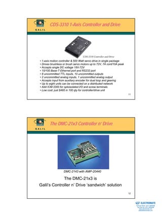 CDS-3310 1-Axis Controller and Drive




                                  CDS-3310 Controller and Drive
• 1-axis motion controller & 500 Watt servo drive in single package
• Drives brushless or brush servo motors up to 72V, 7A cont/10A peak
• Accepts single DC voltage 18V-72V
• 10/100 Base-T Ethernet port and RS232 port
• 8 uncommitted TTL inputs, 10 uncommitted outputs
• 2 uncommitted analog inputs, 1 uncommitted analog output
• Accepts input from auxiliary encoder for dual loop and gearing
• Up to eight units can be connected on a distributed network
• Add ICM-3300 for optoisolated I/O and screw terminals
• Low cost: just $495 in 100 qty for controller/drive unit
                                                                       11




       The DMC-21x3 Controller n’ Drive




                   DMC-2143 with AMP-20440

                   The DMC-21x3 is
Galil’s Controller n’ Drive ‘sandwich’ solution
                                                                       12

                                                                       Sold & Serviced By:


                                                                                             ELECTROMATE
                                                                                      Toll Free Phone (877) SERVO98
                                                                                       Toll Free Fax (877) SERV099
                                                                                            www.electromate.com
                                                                                           sales@electromate.com
 