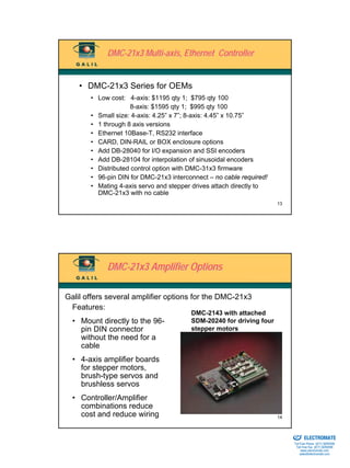 DMC-21x3 Multi-axis, Ethernet Controller


    • DMC-21x3 Series for OEMs
       • Low cost: 4-axis: $1195 qty 1; $795 qty 100
                     8-axis: $1595 qty 1; $995 qty 100
       • Small size: 4-axis: 4.25” x 7”; 8-axis: 4.45” x 10.75”
       • 1 through 8 axis versions
       • Ethernet 10Base-T, RS232 interface
       • CARD, DIN-RAIL or BOX enclosure options
       • Add DB-28040 for I/O expansion and SSI encoders
       • Add DB-28104 for interpolation of sinusoidal encoders
       • Distributed control option with DMC-31x3 firmware
       • 96-pin DIN for DMC-21x3 interconnect – no cable required!
       • Mating 4-axis servo and stepper drives attach directly to
         DMC-21x3 with no cable
                                                                     13




            DMC-21x3 Amplifier Options

Galil offers several amplifier options for the DMC-21x3
 Features:
                                        DMC-2143 with attached
  • Mount directly to the 96-           SDM-20240 for driving four
    pin DIN connector                   stepper motors
    without the need for a
    cable
  • 4-axis amplifier boards
    for stepper motors,
    brush-type servos and
    brushless servos
  • Controller/Amplifier
    combinations reduce
    cost and reduce wiring                                           14

                                                                     Sold & Serviced By:


                                                                                           ELECTROMATE
                                                                                    Toll Free Phone (877) SERVO98
                                                                                     Toll Free Fax (877) SERV099
                                                                                          www.electromate.com
                                                                                         sales@electromate.com
 
