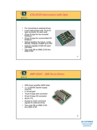 ICM-20105 Interconnect with Opto



• For connecting to external drives
• 4 axis interconnect with 15-pin D-
  type connector for each axis.
• 25-pin D-type for Aux encoder
  breakout
• 25-pin D-type for uncommitted I/O
  breakout
• Optical isolation for Inputs, Limits,
  Homes, Outputs, Enable up to 24V
• Outputs capable of 500 mA each
  (3A total)
• Two units OK on DMC-2153 thru
  DMC-2183

                                            17




         AMP-20341 20W Servo Drives


• 20W linear amplifier (60W total)
• +/- 12-30VDC bipolar supply
  required
• 0.1A/volt gain
• 15-pin D-type axis connector
• 25-pin D-type I/O connector
• All I/O TTL
• Access to motor command
  signals for external drives
• Two units OK on DMC-2153
  thru DMC-2183



                                            18

                                            Sold & Serviced By:


                                                                  ELECTROMATE
                                                           Toll Free Phone (877) SERVO98
                                                            Toll Free Fax (877) SERV099
                                                                 www.electromate.com
                                                                sales@electromate.com
 