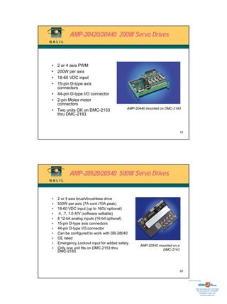 AMP-20420/20440 200W Servo Drives



• 2 or 4 axis PWM
• 200W per axis
• 18-60 VDC input
• 15-pin D-type axis
  connectors
• 44-pin D-type I/O connector
• 2-pin Molex motor
  connectors
                                           AMP-20440 mounted on DMC-2143
• Two units OK on DMC-2153
  thru DMC-2183



                                                                           19




          AMP-20520/20540 500W Servo Drives


•   2 or 4 axis brush/brushless drive
•   500W per axis (7A cont./10A peak)
•   18-60 VDC input (up to 160V optional)
•   .4, .7, 1.0 A/V (software settable)
•   8 12-bit analog inputs (16-bit optional)
•   15-pin D-type axis connectors
•   44-pin D-type I/O connector
•   Can be configured to work with DB-28040
•   CE rated
•   Emergency Lockout input for added safety
                                                  AMP-20540 mounted on a
•   Only one unit fits on DMC-2153 thru                       DMC-2143
    DMC-2183




                                                                           20


                                                                                Sold & Serviced By:




                                                                                           Toll Free Phone: 877-378-0240
                                                                                            Toll Free Fax: 877-378-0249
                                                                                                sales@servo2go.com
                                                                                                  www.servo2go.com
 