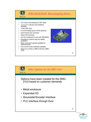 SDM-20620/20640 Microstepping Drives


•   2 or 4 axis microstepping (1/64th step)
•   .5,1.0, 2.0, 3.0A per axis (software
    settable)
•   12-60 VDC input
•   8 12-bit Analog inputs (16-bit optional)
•   9-pin D-type axis connector
•   25-pin I/O connector
•   Can be configured to work with DB-28040
•   Emergency Lockout input for added
    protection
•   Motor command signals available for
    external drives
•   Low current mode (software settable)
•   Only one unit fits on DMC-2153 thru DMC-
    2183
                                                     25




              Other Options for the DMC-21x3


    Options have been created for the DMC-
     21x3 based on customer demands


    • Metal enclosure
    • Expanded I/O
    • Sinusoidal Encoder Interface
    • PLC interface through Exor

                                                     26


                                                          Sold & Serviced By:




                                                                     Toll Free Phone: 877-378-0240
                                                                      Toll Free Fax: 877-378-0249
                                                                          sales@servo2go.com
                                                                            www.servo2go.com
 