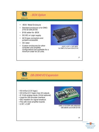 - BOX Option


 • -BOX Metal Enclosure
 • Standard enclosure is for DMC-
   2143 & ICM-20105
 • $100 adder for -BOX
 • DC-DC or Logic supply
 • All D-type connectors and
   jumpers accessible
 • CE rated
 • Custom enclosures for other                    8.55” x 5.6” x 1.95” BOX
   controller and amplifier                  for DMC-21x3 and ICM-20105
   configurations are available for a
   minimum order for 25 units.


                                                                             27




               DB-28040 I/O Expansion




• 40 In/Out (3.3V logic)
• 40 In/Out (5 V logic) max 24 outputs
• 8 12-bit analog inputs (16-bit optional)
• Used for SSI encoder interface
• IDC headers for signal breakout
• Fits with most amplifier boards
• 2.55” x 3.08”
                                             DMC-2143-DIN with attached
                                               DB-28040 and ICM-20100




                                                                             28


                                                                                  Sold & Serviced By:




                                                                                             Toll Free Phone: 877-378-0240
                                                                                              Toll Free Fax: 877-378-0249
                                                                                                  sales@servo2go.com
                                                                                                    www.servo2go.com
 
