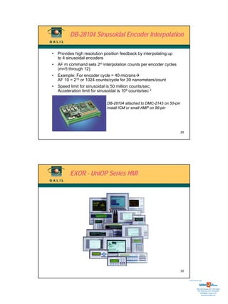 DB-28104 Sinusoidal Encoder Interpolation

• Provides high resolution position feedback by interpolating up
  to 4 sinusoidal encoders
• AF m command sets 2m interpolation counts per encoder cycles
  (m=5 through 12).
• Example: For encoder cycle = 40 microns
  AF 10 = 210 or 1024 counts/cycle for 39 nanometers/count
• Speed limit for sinusoidal is 50 million counts/sec;
  Acceleration limit for sinusoidal is 109 counts/sec 2

                              DB-28104 attached to DMC-2143 on 50-pin
                              Install ICM or small AMP on 96-pin




                                                                        29




         EXOR - UniOP Series HMI




                                                                        30


                                                                             Sold & Serviced By:




                                                                                        Toll Free Phone: 877-378-0240
                                                                                         Toll Free Fax: 877-378-0249
                                                                                             sales@servo2go.com
                                                                                               www.servo2go.com
 