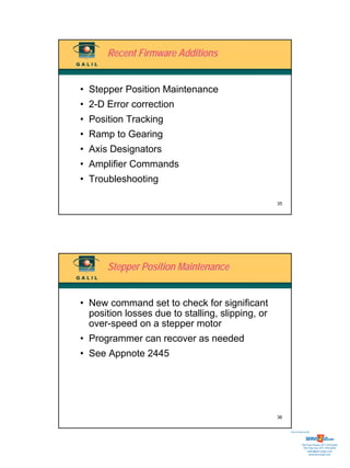 Recent Firmware Additions


• Stepper Position Maintenance
• 2-D Error correction
• Position Tracking
• Ramp to Gearing
• Axis Designators
• Amplifier Commands
• Troubleshooting

                                                  35




      Stepper Position Maintenance


• New command set to check for significant
  position losses due to stalling, slipping, or
  over-speed on a stepper motor
• Programmer can recover as needed
• See Appnote 2445




                                                  36


                                                       Sold & Serviced By:




                                                                  Toll Free Phone: 877-378-0240
                                                                   Toll Free Fax: 877-378-0249
                                                                       sales@servo2go.com
                                                                         www.servo2go.com
 