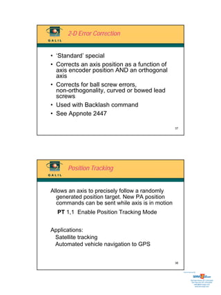 2-D Error Correction


• ‘Standard’ special
• Corrects an axis position as a function of
  axis encoder position AND an orthogonal
  axis
• Corrects for ball screw errors,
  non-orthogonality, curved or bowed lead
  screws
• Used with Backlash command
• See Appnote 2447

                                                 37




      Position Tracking


Allows an axis to precisely follow a randomly
  generated position target. New PA position
  commands can be sent while axis is in motion
  PT 1,1 Enable Position Tracking Mode


Applications:
 Satellite tracking
 Automated vehicle navigation to GPS


                                                 38


                                                      Sold & Serviced By:




                                                                 Toll Free Phone: 877-378-0240
                                                                  Toll Free Fax: 877-378-0249
                                                                      sales@servo2go.com
                                                                        www.servo2go.com
 